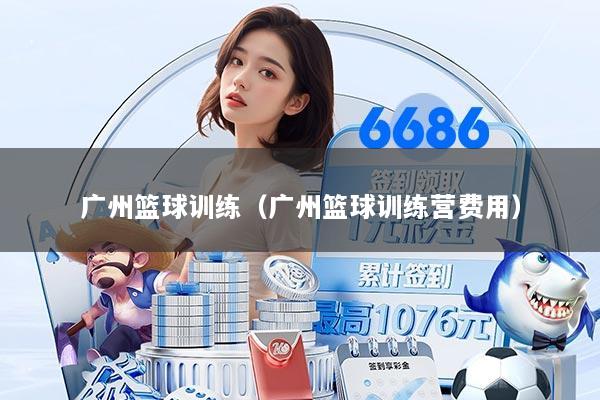 广州篮球训练（广州篮球训练营费用）