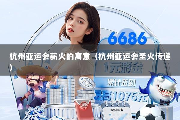杭州亚运会薪火的寓意（杭州亚运会圣火传递）
