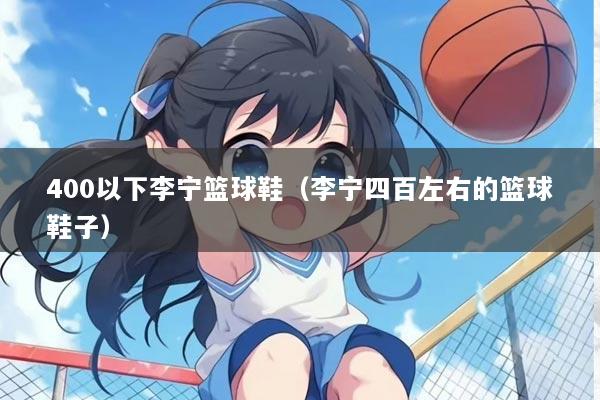 400以下李宁篮球鞋（李宁四百左右的篮球鞋子）
